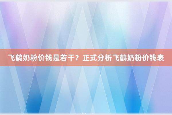 飞鹤奶粉价钱是若干？正式分析飞鹤奶粉价钱表